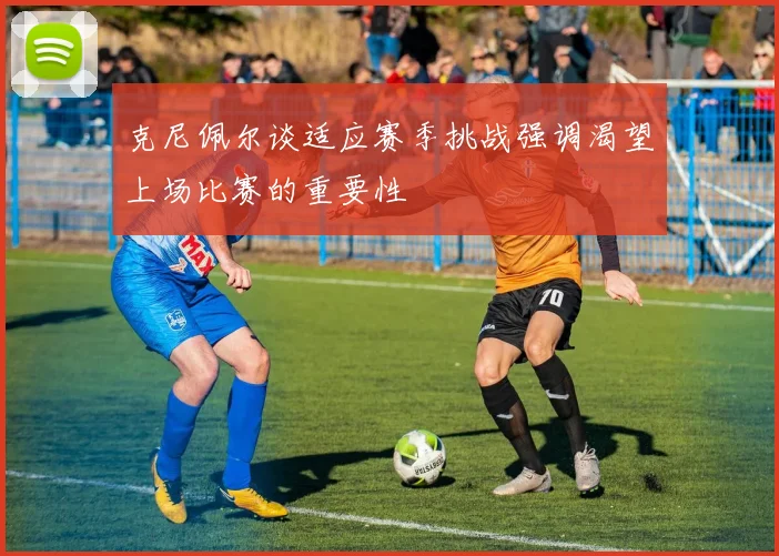 克尼佩尔谈适应赛季挑战强调渴望上场比赛的重要性