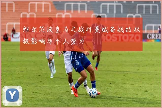 维尔茨谈皇马之战对曼城备战的积极影响与个人努力