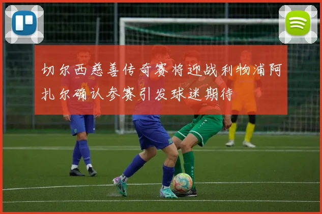 切尔西慈善传奇赛将迎战利物浦阿扎尔确认参赛引发球迷期待