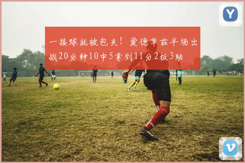 一接球就被包夹！爱德华兹半场出战20分钟10中5拿到11分2板3助