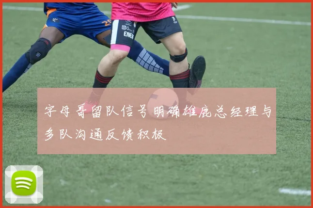 字母哥留队信号明确雄鹿总经理与多队沟通反馈积极