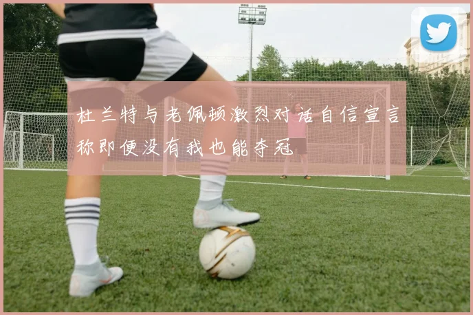 杜兰特与老佩顿激烈对话自信宣言称即便没有我也能夺冠