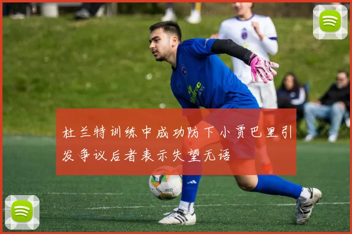 杜兰特训练中成功防下小贾巴里引发争议后者表示失望无语