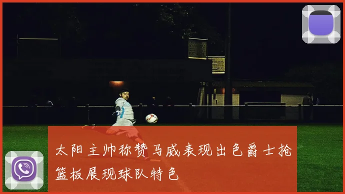 太阳主帅称赞马威表现出色爵士抢篮板展现球队特色