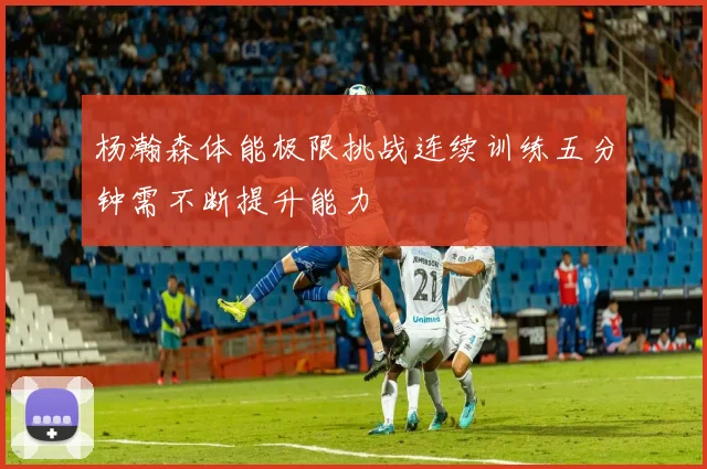 杨瀚森体能极限挑战连续训练五分钟需不断提升能力
