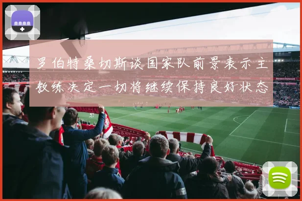罗伯特桑切斯谈国家队前景表示主教练决定一切将继续保持良好状态