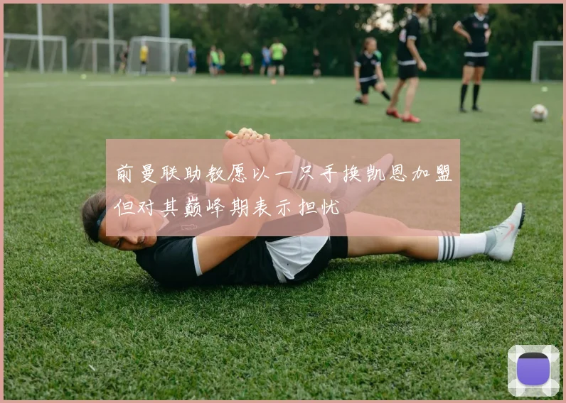 前曼联助教愿以一只手换凯恩加盟但对其巅峰期表示担忧