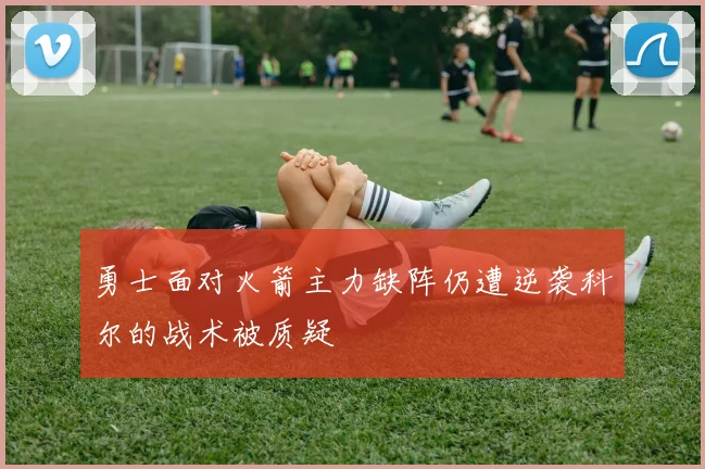 勇士面对火箭主力缺阵仍遭逆袭科尔的战术被质疑