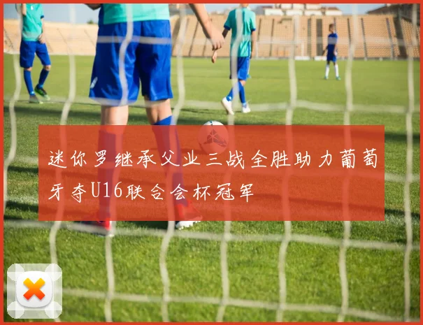 迷你罗继承父业三战全胜助力葡萄牙夺U16联合会杯冠军