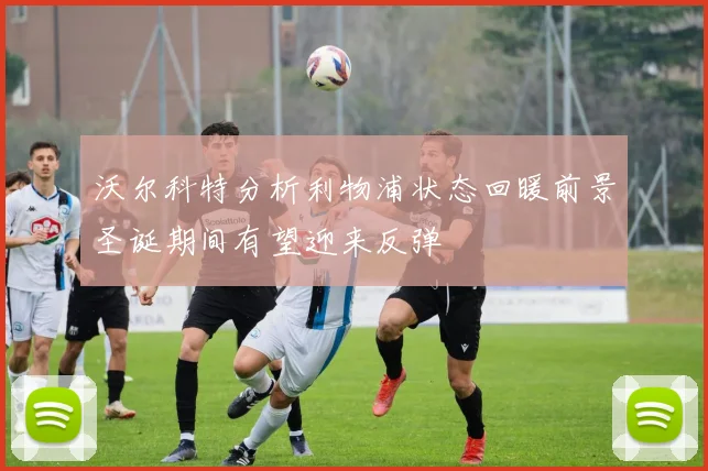 沃尔科特分析利物浦状态回暖前景圣诞期间有望迎来反弹