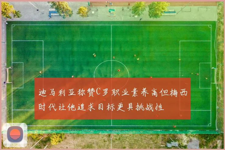 迪马利亚称赞C罗职业素养高但梅西时代让他追求目标更具挑战性