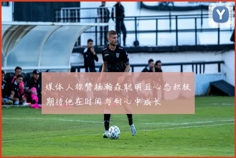 媒体人称赞杨瀚森聪明且心态积极期待他在时间与耐心中成长