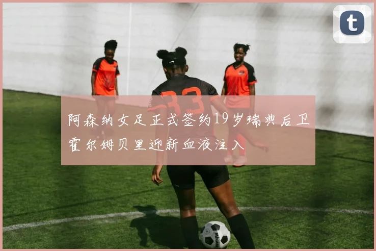 阿森纳女足正式签约19岁瑞典后卫霍尔姆贝里迎新血液注入