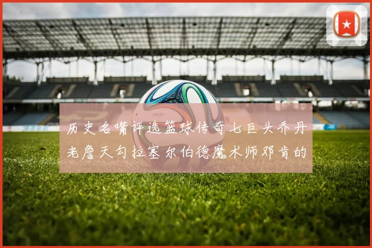 历史名嘴评选篮球传奇七巨头乔丹老詹天勾拉塞尔伯德魔术师邓肯的巅峰之路