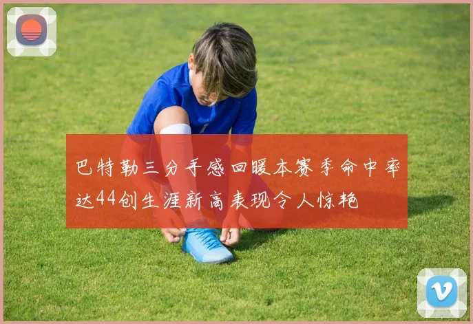 巴特勒三分手感回暖本赛季命中率达44创生涯新高表现令人惊艳