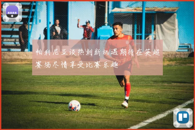 帕利尼亚谈热刺新机遇期待在英超赛场尽情享受比赛乐趣