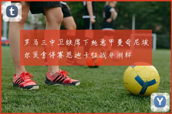罗马三中卫缺席下轮意甲曼奇尼埃尔莫索停赛恩迪卡征战非洲杯