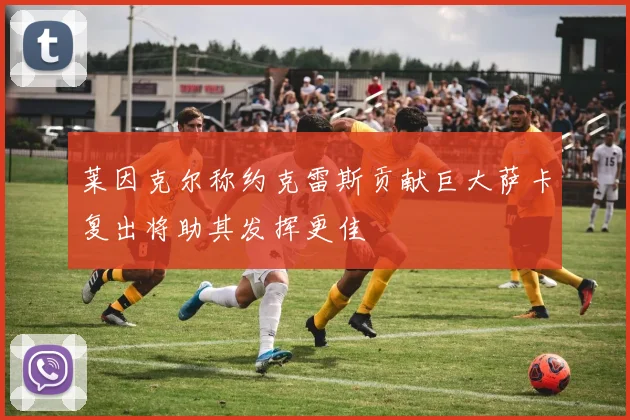 莱因克尔称约克雷斯贡献巨大萨卡复出将助其发挥更佳