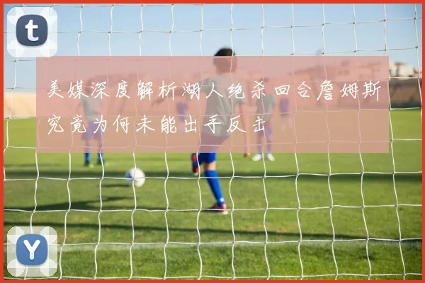 美媒深度解析湖人绝杀回合詹姆斯究竟为何未能出手反击