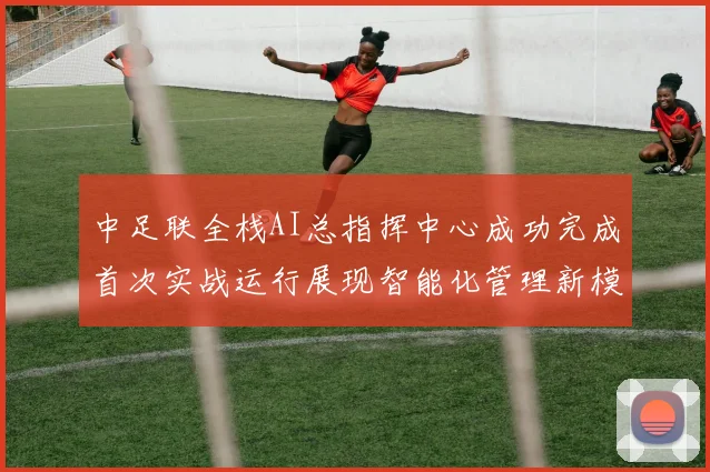 中足联全栈AI总指挥中心成功完成首次实战运行展现智能化管理新模式