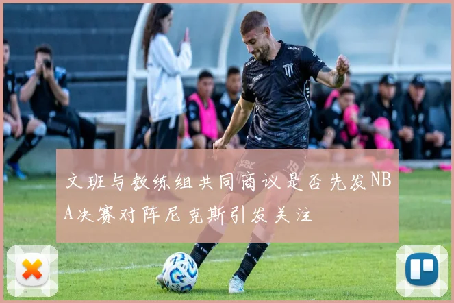 文班与教练组共同商议是否先发NBA决赛对阵尼克斯引发关注